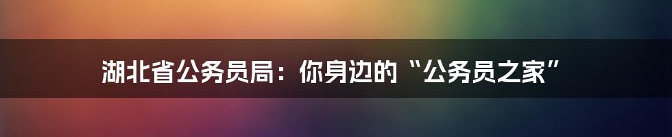 湖北省公务员局：你身边的“公务员之家”