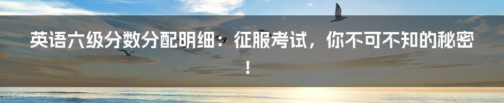英语六级分数分配明细:征服考试,你不可不知的秘密!