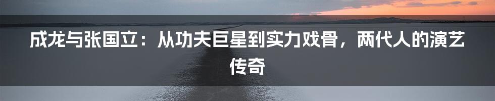 成龙与张国立:从功夫巨星到实力戏骨,两代人的演艺传奇