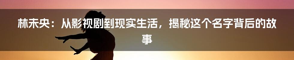 林未央:从影视剧到现实生活,揭秘这个名字背后的故事