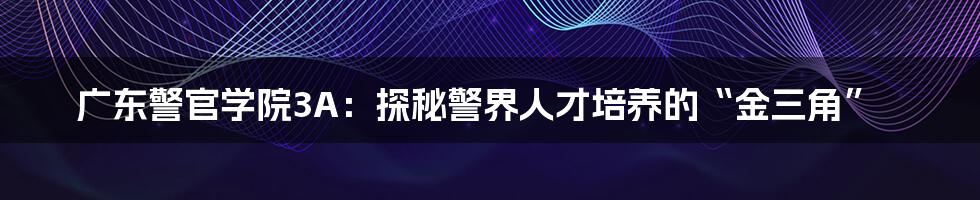 广东警官学院3A:探秘警界人才培养的“金三角”
