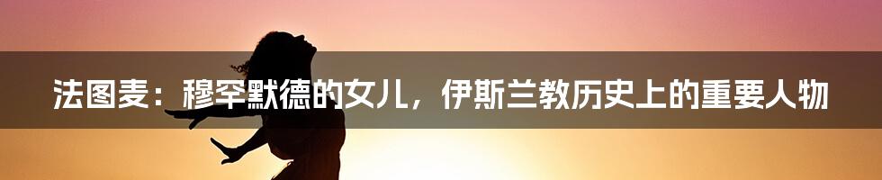 法图麦：穆罕默德的女儿，伊斯兰教历史上的重要人物