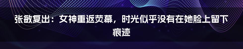 张敏复出:女神重返荧幕,时光似乎没有在她脸上留下痕迹