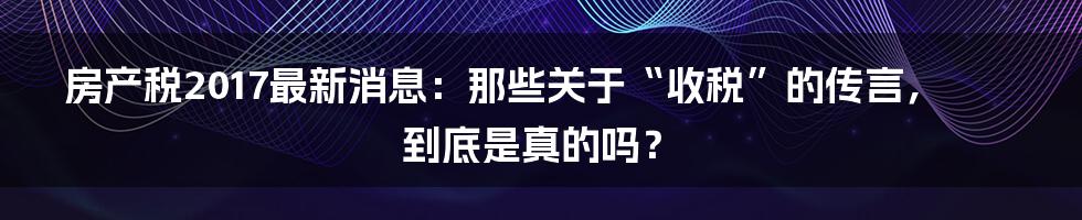 房产税2017最新消息:那些关于“收税”的传言,到底是真的吗?