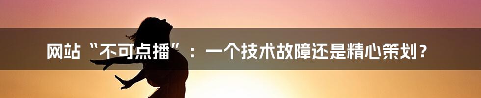 网站“不可点播”：一个技术故障还是精心策划？