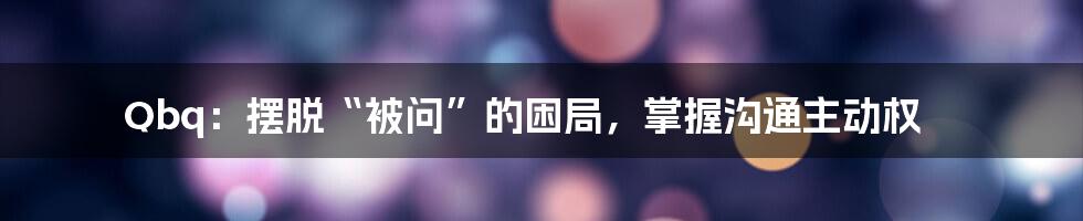 Qbq:摆脱“被问”的困局,掌握沟通主动权