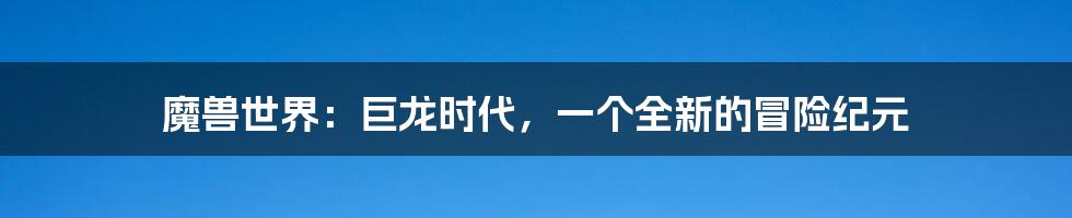 魔兽世界:巨龙时代,一个全新的冒险纪元