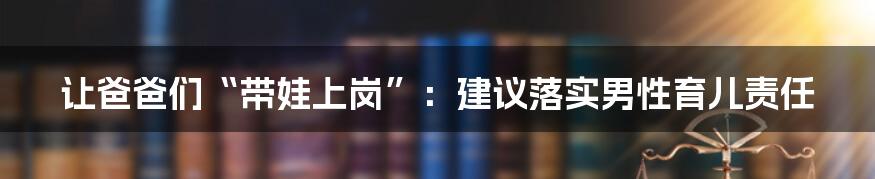 让爸爸们“带娃上岗”:建议落实男性育儿责任