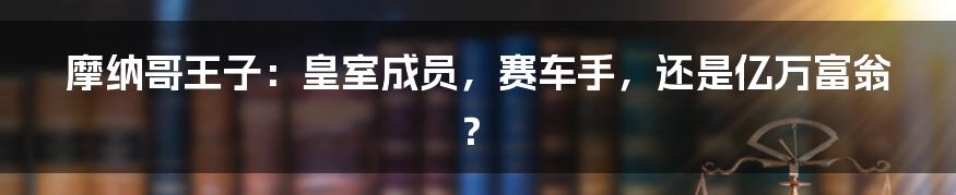摩纳哥王子:皇室成员,赛车手,还是亿万富翁?