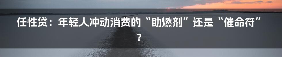 任性贷:年轻人冲动消费的“助燃剂”还是“催命符”?