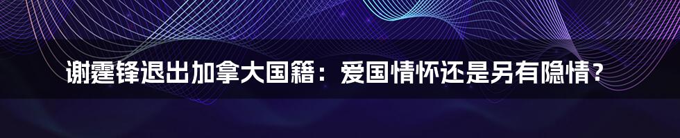 谢霆锋退出加拿大国籍:爱国情怀还是另有隐情?