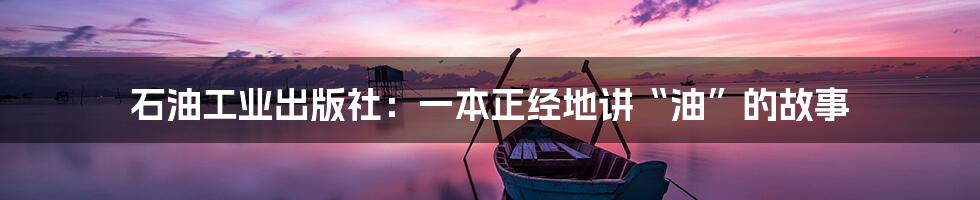 石油工业出版社:一本正经地讲“油”的故事