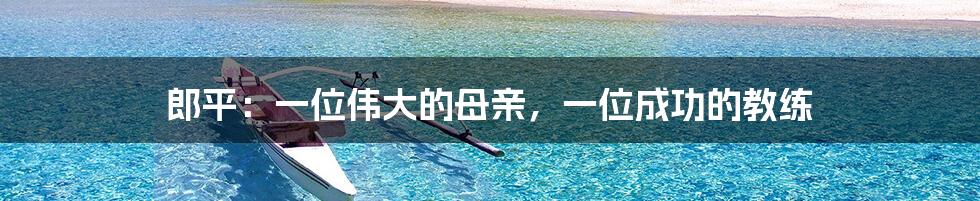 郎平:一位伟大的母亲,一位成功的教练