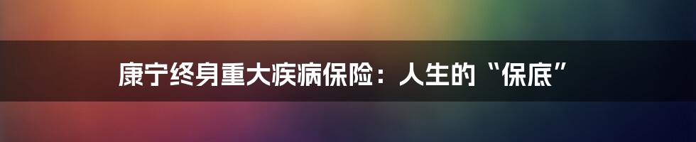 康宁终身重大疾病保险:人生的“保底”