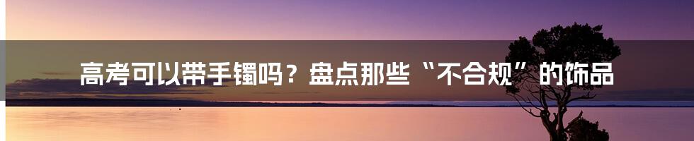 高考可以带手镯吗?盘点那些“不合规”的饰品