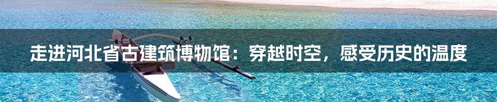 走进河北省古建筑博物馆:穿越时空,感受历史的温度