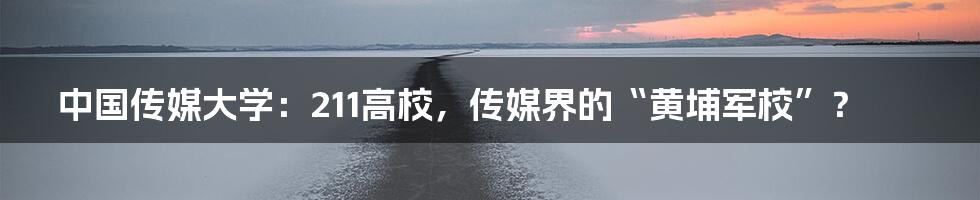 中国传媒大学：211高校，传媒界的“黄埔军校”？