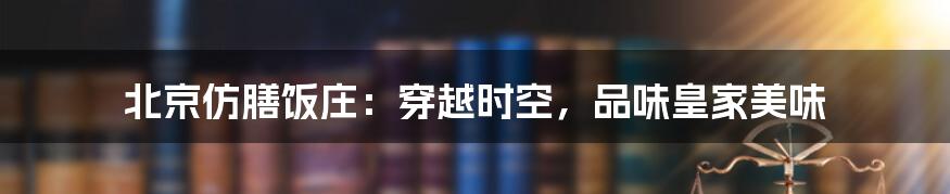 北京仿膳饭庄:穿越时空,品味皇家美味