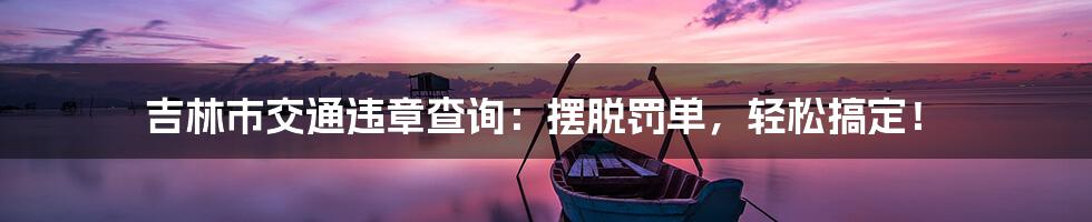 吉林市交通违章查询:摆脱罚单,轻松搞定!