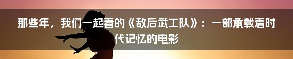 那些年,我们一起看的《敌后武工队》:一部承载着时代记忆的电影