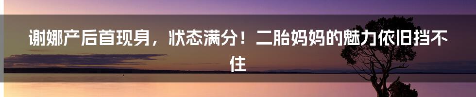 谢娜产后首现身，状态满分！二胎妈妈的魅力依旧挡不住