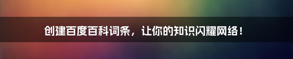 创建百度百科词条,让你的知识闪耀网络!