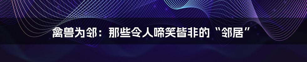 禽兽为邻:那些令人啼笑皆非的“邻居”