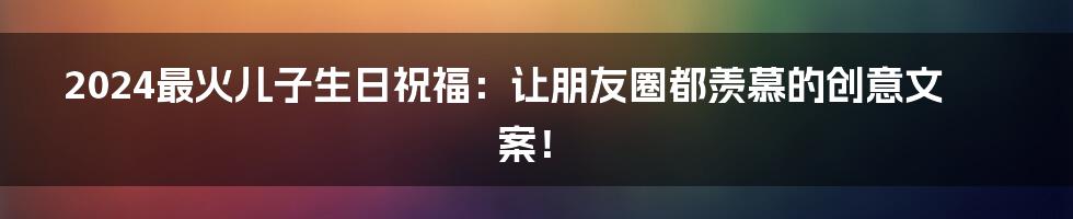 2024最火儿子生日祝福:让朋友圈都羡慕的创意文案!
