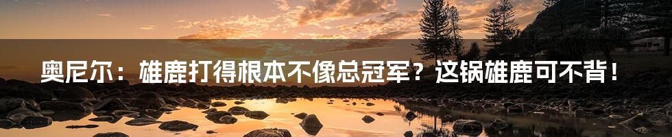 奥尼尔:雄鹿打得根本不像总冠军?这锅雄鹿可不背!