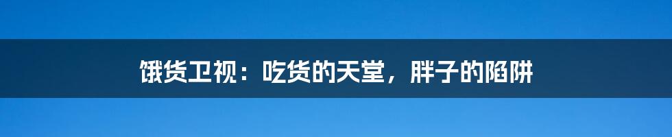 饿货卫视:吃货的天堂,胖子的陷阱