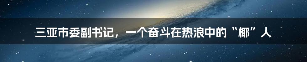 三亚市委副书记,一个奋斗在热浪中的“椰”人