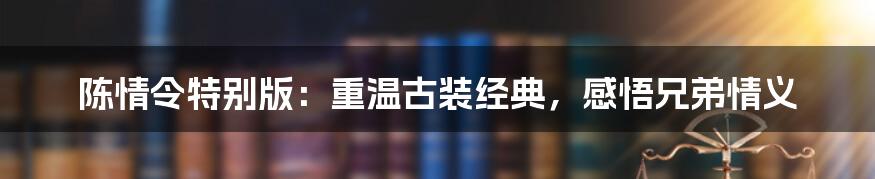 陈情令特别版:重温古装经典,感悟兄弟情义