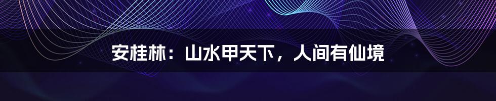 安桂林:山水甲天下,人间有仙境