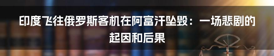 印度飞往俄罗斯客机在阿富汗坠毁:一场悲剧的起因和后果