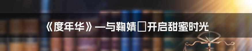 《度年华》—与鞠婧祎开启甜蜜时光
