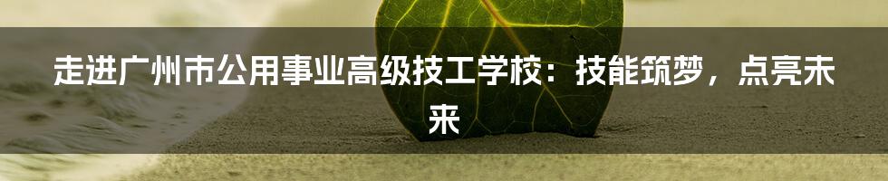 走进广州市公用事业高级技工学校:技能筑梦,点亮未来