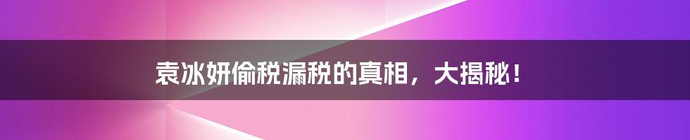 袁冰妍偷税漏税的真相，大揭秘！
