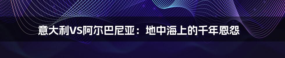意大利VS阿尔巴尼亚:地中海上的千年恩怨