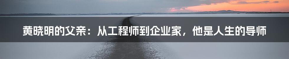 黄晓明的父亲:从工程师到企业家,他是人生的导师