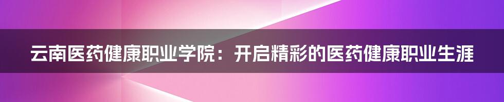 云南医药健康职业学院：开启精彩的医药健康职业生涯