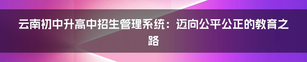 云南初中升高中招生管理系统:迈向公平公正的教育之路