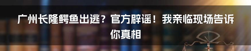 广州长隆鳄鱼出逃?官方辟谣!我亲临现场告诉你真相