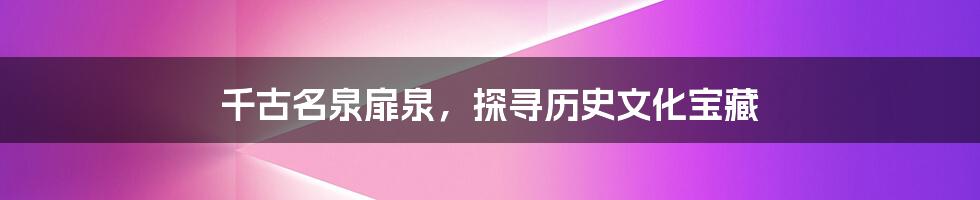 千古名泉扉泉,探寻历史文化宝藏