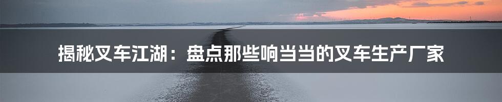 揭秘叉车江湖:盘点那些响当当的叉车生产厂家