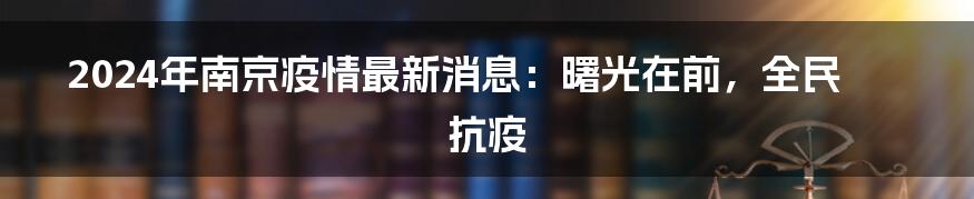 2024年南京疫情最新消息:曙光在前,全民抗疫