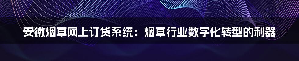 安徽烟草网上订货系统:烟草行业数字化转型的利器