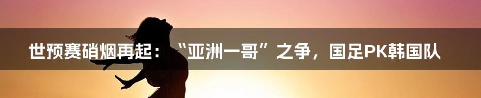 世预赛硝烟再起:“亚洲一哥”之争,国足PK韩国队