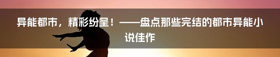 异能都市,精彩纷呈!——盘点那些完结的都市异能小说佳作