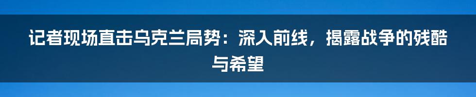 记者现场直击乌克兰局势:深入前线,揭露战争的残酷与希望