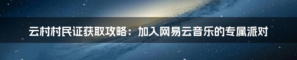 云村村民证获取攻略:加入网易云音乐的专属派对